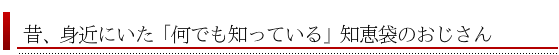 身近にいた「何でも知っているおじさん」